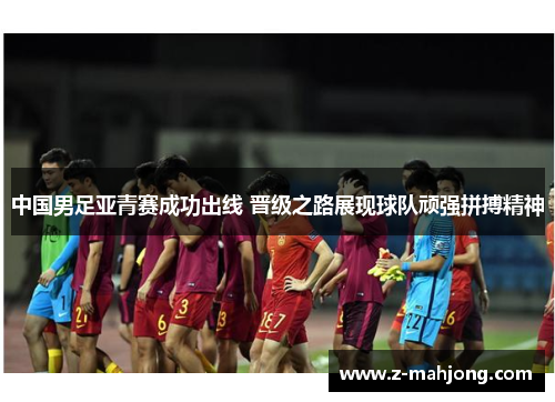 中国男足亚青赛成功出线 晋级之路展现球队顽强拼搏精神 中国男足亚青赛成功出线 晋级之路展现球队顽强拼搏精神