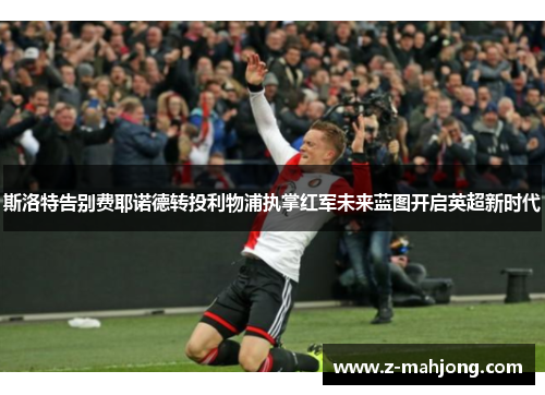 斯洛特告别费耶诺德转投利物浦执掌红军未来蓝图开启英超新时代